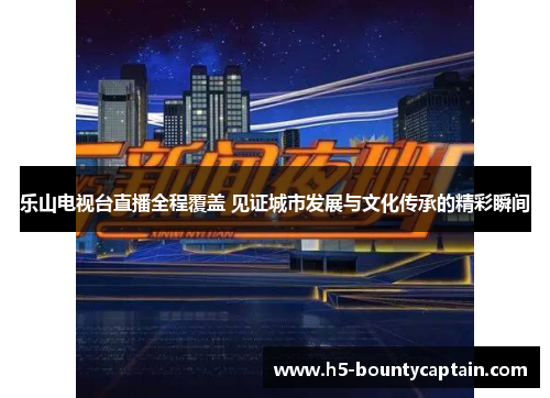 乐山电视台直播全程覆盖 见证城市发展与文化传承的精彩瞬间